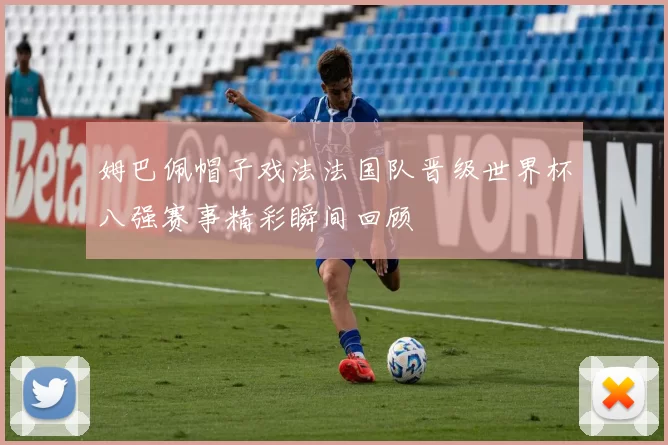 姆巴佩帽子戏法法国队晋级世界杯八强赛事精彩瞬间回顾