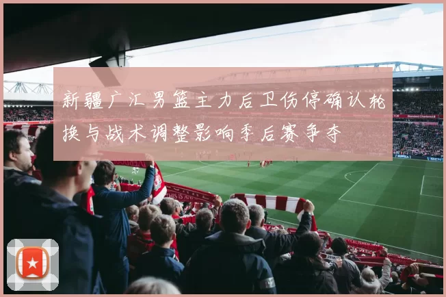 新疆广汇男篮主力后卫伤停确认轮换与战术调整影响季后赛争夺