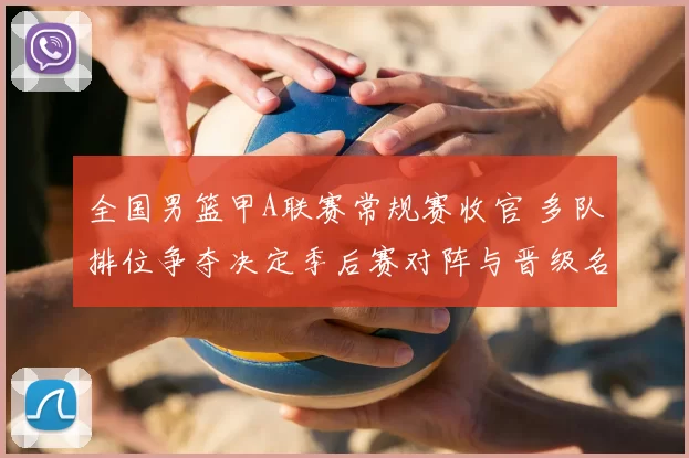 全国男篮甲A联赛常规赛收官 多队排位争夺决定季后赛对阵与晋级名额