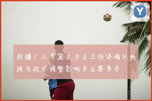 新疆广汇男篮主力后卫伤停确认轮换与战术调整影响季后赛争夺