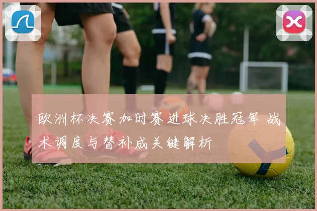 欧洲杯决赛加时赛进球决胜冠军 战术调度与替补成关键解析