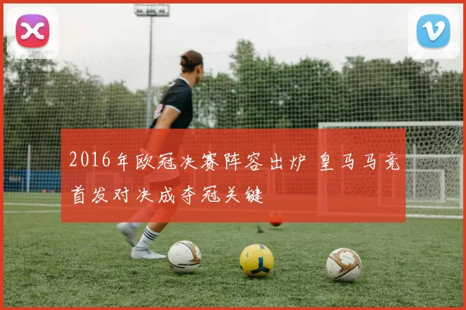 2016年欧冠决赛阵容出炉 皇马马竞首发对决成夺冠关键