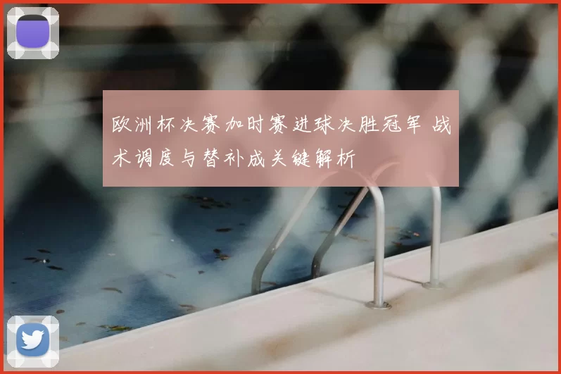欧洲杯决赛加时赛进球决胜冠军 战术调度与替补成关键解析