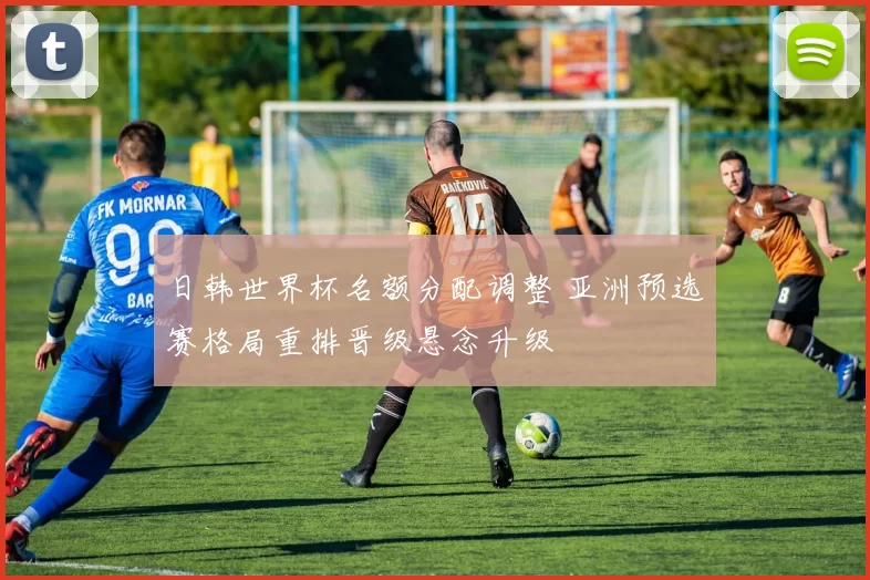 日韩世界杯名额分配调整 亚洲预选赛格局重排晋级悬念升级