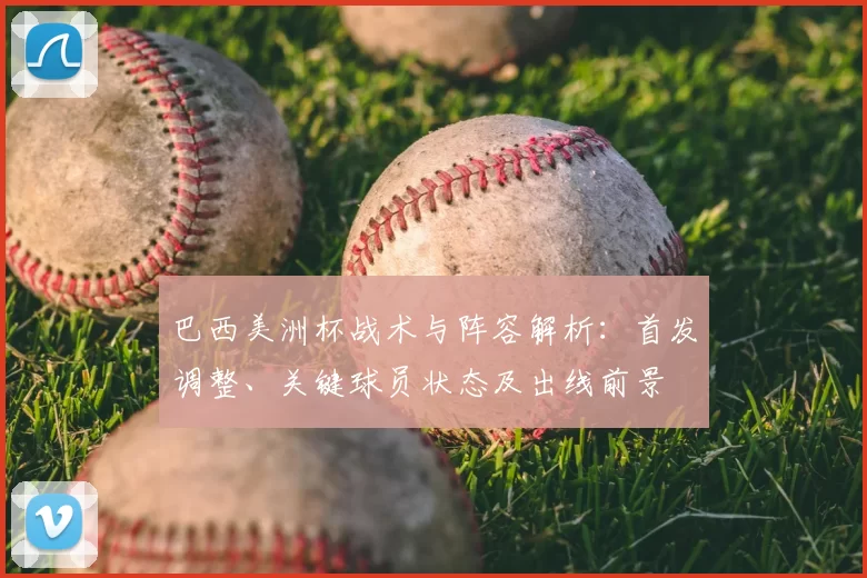 巴西美洲杯战术与阵容解析：首发调整、关键球员状态及出线前景