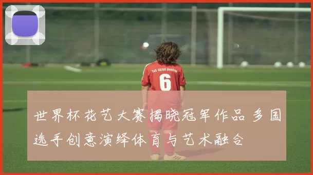 世界杯花艺大赛揭晓冠军作品 多国选手创意演绎体育与艺术融合
