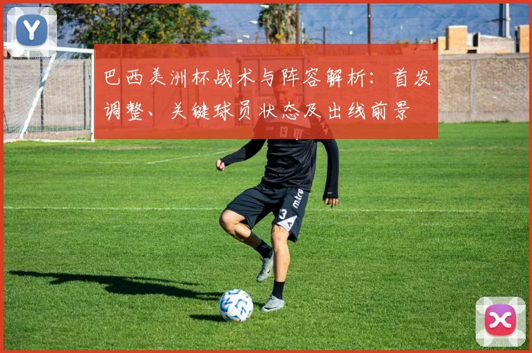 巴西美洲杯战术与阵容解析：首发调整、关键球员状态及出线前景
