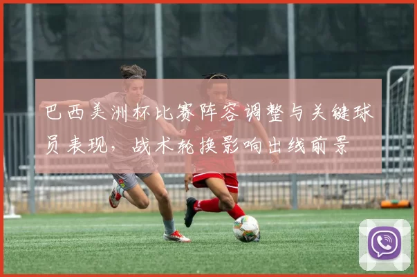 巴西美洲杯比赛阵容调整与关键球员表现，战术轮换影响出线前景