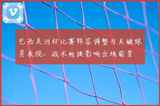 巴西美洲杯比赛阵容调整与关键球员表现,战术轮换影响出线前景